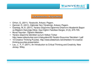• Orhon, G. (2011). Yaratıcılık. Ankara: Pegem.
• Demirel, Ö. (2011). Eğitimde Yeni Yönelimler. Ankara: Pegem.
• Özerbaş, M.,A. (2011). Yaratıcı Düşünme Öğrenme Ortamının Akademik Başarı
ve Bilgilerin Kalıcılığa Etkisi. Gazi Eğitim Fakültesi Dergisi, 31(3), 675-705.
• Murat Yayınları. Öğretim Metotları.
• Yaratıcı düşünme teknikleri sunum-Volkan Türker
http://www.volkanturker.com.tr/tekyyders/05-Yaratici-Dusunme-Teknikleri-1.pdf
• 10 Creative Thinking Puzzles. http://www.slideshare.net/ohteikbin/10-creative-
thinking-puzzles-presentation
• Lau, J., Y., F. (2011). An Introduction to Critical Thinking and Creativity. New
Jersey: Wiley
 