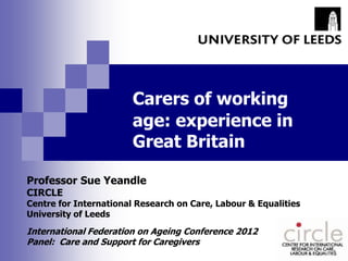 Carers of working
                        age: experience in
                        Great Britain

Professor Sue Yeandle
CIRCLE
Centre for International Research on Care, Labour & Equalities
University of Leeds

International Federation on Ageing Conference 2012
Panel: Care and Support for Caregivers
 