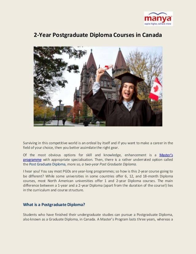 2-Year Postgraduate Diploma Courses in Canada
Surviving in this competitive world is an ordeal by itself and if you want to make a career in the
field of your choice, then you better assimilate the right gear.
Of the most obvious options for skill and knowledge, enhancement is a Master’s
programme with appropriate specialisation. Then, there is a rather underrated option called
the Post Graduate Diploma, more so, a two-year Post Graduate Diploma.
I hear you! You say most PGDs are year-long programmes; so how is this 2-year course going to
be different? While some universities in some countries offer 6, 12, and 18-month Diploma
courses, most North American universities offer 1 and 2-year Diploma courses. The main
difference between a 1-year and a 2-year Diploma (apart from the duration of the course!) lies
in the curriculum and course structure.
What is a Postgraduate Diploma?
Students who have finished their undergraduate studies can pursue a Postgraduate Diploma,
also known as a Graduate Diploma, in Canada. A Master’s Program lasts three years, whereas a
 