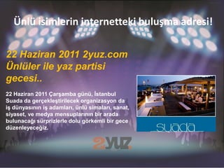 Ünlü isimlerin internetteki buluşma adresi!

22 Haziran 2011 2yuz.com
Ünlüler ile yaz partisi
gecesi..
22 Haziran 2011 Çarşamba günü, İstanbul
Suada da gerçekleştirilecek organizasyon da
iş dünyasının iş adamları, ünlü simaları, sanat,
siyaset, ve medya mensuplarının bir arada
bulunacağı sürprizlerle dolu görkemli bir gece
düzenleyeceğiz.
 