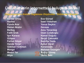 Ünlü isimlerin internetteki buluşma adresi!
Organizasyon’a Katılım Sağlaması Düşünülen Ünlülerden Bazıları…
  Serdar Ortaç                Ece Gürsel
  Hadise                      İzzet Yıldızhan
  Funda Arar                  Yavuz Seçkin
  Demet Akalın                Geveze
  Berkay                      Arzu Yanardağ
  Fatih Ürek                  Ozan Çolakoğlu
  Işın Karaca                 Kemal Doğulu
  Gülşen                      Serpil Çakmaklı
  Ferhat Göçer                Semiha Yankı
  Hande Yener                 Aykut Gürel
  Gökhan Türkmen              Keremcem
  Manga                       Mehmet Gezegen
  Mesut Yar                   Burcu Güneş
  Atiye                       Deniz Seki
 