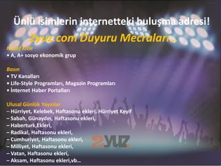 Ünlü isimlerin internetteki buluşma adresi!
         2yuz.com Duyuru Mecraları…
Hedef Kitle
• A, A+ sosyo ekonomik grup

Basın
• TV Kanalları
• Life-Style Programları, Magazin Programları
• İnternet Haber Portalları

Ulusal Günlük Yayınlar
– Hürriyet, Kelebek, Haftasonu ekleri, Hürriyet Keyif
– Sabah, Günaydın, Haftasonu ekleri,
– Haberturk,Ekleri,
– Radikal, Haftasonu ekleri,
– Cumhuriyet, Haftasonu ekleri,
– Milliyet, Haftasonu ekleri,
– Vatan, Haftasonu ekleri,
– Aksam, Haftasonu ekleri,vb…
 