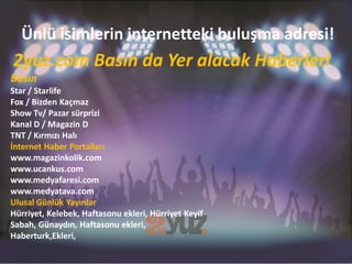 Ünlü isimlerin internetteki buluşma adresi!
2yuz.com Basın da Yer alacak Haberleri
Basın
Star / Starlife
Fox / Bizden Kaçmaz
Show Tv/ Pazar sürprizi
Kanal D / Magazin D
TNT / Kırmızı Halı
İnternet Haber Portalları
www.magazinkolik.com
www.ucankus.com
www.medyafaresi.com
www.medyatava.com
Ulusal Günlük Yayınlar
Hürriyet, Kelebek, Haftasonu ekleri, Hürriyet Keyif
Sabah, Günaydın, Haftasonu ekleri,
Haberturk,Ekleri,
 