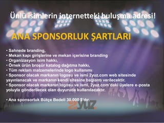 Ünlü isimlerin internetteki buluşma adresi!

  ANA SPONSORLUK ŞARTLARI
• Sahnede branding,
• Mekan kapı girişlerine ve mekan içerisine branding
• Organizasyon isim hakkı,
• Örnek ürün broşür katalog dağıtma hakkı,
• Tüm reklam malzemelerinde logo kullanımı
• Sponsor olacak markanın logosu ve ismi 2yuz.com web sitesinde
yayınlanacak ve markanın kendi sitesine bağlantı verilecektir.
• Sponsor olacak markanın logosu ve ismi, 2yuz.com’daki üyelere e‐posta
yoluyla gönderilecek olan duyuruda kullanılacaktır.

• Ana sponsorluk Bütçe Bedeli 30.000 $’dır.
 
