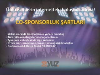 Ünlü isimlerin internetteki buluşma adresi!

       CO-SPONSORLUK ŞARTLARI
• Mekan alanında tespit edilecek yerlere branding
• Tüm reklam metaryallerinde logo kullanımı
• 2yuz.com web sitesinde logo kullanımı
• Örnek ürün, promosyon, broşür, katalog dağıtma hakkı,
• Co-Sponsorluk Bütçe Bedeli 10.000 $’dir.
 