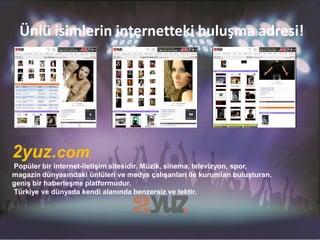 Ünlü isimlerin internetteki buluşma adresi!




2yuz.com,
Popüler bir internet-iletişim sitesidir. Müzik, sinema, televizyon, spor,
magazin dünyasındaki ünlüleri ve medya çalışanları ile kurumları buluşturan,
geniş bir haberleşme platformudur.
Türkiye ve dünyada kendi alanında benzersiz ve tektir.
 