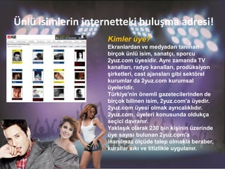 Ünlü isimlerin internetteki buluşma adresi!
                    Kimler üye?
                    Ekranlardan ve medyadan tanınan
                    birçok ünlü isim, sanatçı, sporcu
                    2yuz.com üyesidir. Aynı zamanda TV
                    kanalları, radyo kanalları, prodüksiyon
                    şirketleri, cast ajansları gibi sektörel
                    kurumlar da 2yuz.com kurumsal
                    üyeleridir.
                    Türkiye'nin önemli gazetecilerinden de
                    birçok bilinen isim, 2yuz.com'a üyedir.
                    2yuz.com üyesi olmak ayrıcalıklıdır.
                    2yuz.com, üyeleri konusunda oldukça
                    seçici davranır.
                    Yaklaşık olarak 230 bin kişinin üzerinde
                    üye sayısı bulunan 2yuz.com'a
                    inanılmaz ölçüde talep olmakla beraber,
                    kurallar sıkı ve titizlikle uygulanır.
 
