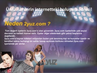 Ünlü isimlerin internetteki buluşma adresi!

Neden 2yuz.com ?
 Tüm değerli üyelerin 2yuz.com'a olan güvenidir. 2yuz.com üyelerinde çok seçici
davranır ve kaliteli hizmet verir. Üyeler diğer sitelerdeki gibi yalnız başlarına
değillerdir.
2yuz.com'a hayran kitleleri milyonları bulan çok tanınmış kişi ve kurumlar üyedir ve
kendileri adına herhangi bir sahte hesap açılması korkusu olmadan 2yuz.com
içerisinde yer alırlar.
 