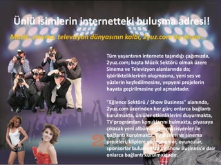 Ünlü isimlerin internetteki buluşma adresi!
Müzik, sinema, televizyon dünyasının kalbi, 2yuz.com'da atıyor…

                               Tüm yaşantının internete taşındığı çağımızda,
                               2yuz.com; başta Müzik Sektörü olmak üzere
                               Sinema ve Televizyon alanlarında da;
                               işbirlikteliklerinin oluşmasına, yeni ses ve
                               yüzlerin keşfedilmesine, yepyeni projelerin
                               hayata geçirilmesine yol açmaktadır.

                               "Eğlence Sektörü / Show Business" alanında,
                               2yuz.com üzerinden her gün; onlarca bağlantı
                               kurulmakta, ünlüler etkinliklerini duyurmakta,
                               TV programları konuklarını bulmakta, piyasaya
                               çıkacak yeni albümler için müzisyenler ile
                               bağlantı kurulmakta, TV dizileri ve sinema
                               projeleri, kliplere yönetmenler, oyuncular,
                               sponsorlar bulunmakta ve Show Business'e dair
                               onlarca bağlantı kurulmaktadır.
 