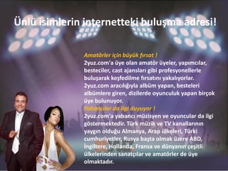 Ünlü isimlerin internetteki buluşma adresi!

              Amatörler için büyük fırsat !
              2yuz.com'a üye olan amatör üyeler, yapımcılar,
              besteciler, cast ajansları gibi profesyonellerle
              buluşarak keşfedilme fırsatını yakalıyorlar.
              2yuz.com aracılığıyla albüm yapan, besteleri
              albümlere giren, dizilerde oyunculuk yapan birçok
              üye bulunuyor.
              Yabancılar da ilgi duyuyor !
              2yuz.com'a yabancı müzisyen ve oyuncular da ilgi
              göstermektedir. Türk müzik ve TV kanallarının
              yaygın olduğu Almanya, Arap ülkeleri, Türki
              cumhuriyetler, Rusya başta olmak üzere ABD,
              İngiltere, Hollanda, Fransa ve dünyanın çeşitli
              ülkelerinden sanatçılar ve amatörler de üye
              olmaktadır.
 