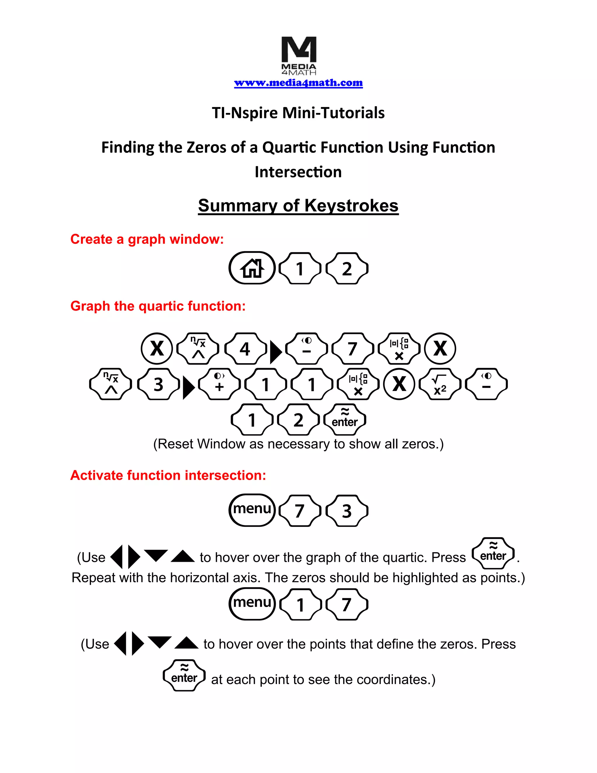 www.media4math.com
TI-Nspire Mini-Tutorials
Finding the Zeros of a Quartic Function Using Function
Intersection
Summary of Keystrokes
Create a graph window:
1
Graph the quartic function:
l3¢+11rXq-
(Reset Window as necessary to show all zeros.)
Activate function intersection:
7
(Use ¡ ¢¤` to hover over the graph of the quartic. Press · .
Repeat with the horizontal axis. The zeros should be highlighted as points.)
(Use ¡ ¢¤` to hover over the points that define the zeros. Press
· at each point to see the coordinates.)
