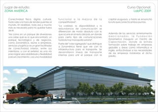 Lugar de estudio:                                                                                             Curso Opcional:
ZONA AMERICA                                                                                                      LabPC 2009

  Conectividad física, digital, cultural.         funcional a la mejora de la                 capital uruguaya, y hasta se ensanchó
  Todo vale a la hora de tender puentes al        competitividad".                            la ruta que conecta ambos puntos.
  mundo. En realidad, todo eso y mucho            "La calidad, la disponibilidad y la
  más es necesario para no quedar fuera           redundancia de comunicación se
  de él.                                          diferencian de modo absoluto con lo
  "Así como en un parque de diversiones           que ocurre en el resto del país, en donde   Además de los servicios anteriormente
  uno sabe qué es lo que encontrará, un           para cierto tipo de comunicaciones          mencionados, la Fundación
  parque tecnológico y de negocios,               todavía hay monopolio estatal".             Zonamerica inaugura un Centro de
  como Zonamérica, reúne a empresas,                                                          Capacitación, donde se brinda
                                                  Parte del "valor agregado" que distingue    formación sobre trabajo en empresas
  servicios y logística; es un gran facilitador   a Zonamérica tiene que ver con la
  de conectividad interior, entre sus                                                         globales y áreas como informática e
                                                  infraestructura para el transporte. Se      inglés, enfocándose a las necesidades
  miembros, y con el exterior; es una vía         desarrollaron líneas de transporte
  para lograr «escalabilidad» y flexibilidad                                                  de las empresas instaladas el dicho
                                                  internas para unir el parque con la         predio.
  para el crecimiento, y es una modalidad
 