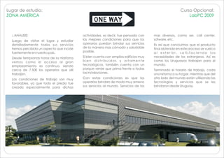 Lugar de estudio:                                                                                     Curso Opcional:
ZONA AMERICA                                                                                              LabPC 2009



  :: ANÁLISIS:                            actividades, es decir, fue pensado con     mas diversos, como ser, call center,
  Luego de visitar el lugar y estudiar    las mejores condiciones para que los       sofware, etc.
  detalladamente todos sus servicios      operarios puedan brindar sus servicios     Es así que concluimos que el producto
  hemos percibido un aspecto que incide   de la manera mas cómoda y saludable        final obtenido en este proceso se vuelca
  fuertemente en nuestro país.            posible.                                   al exterior, satisfaciendo las
  Desde tempranas horas de la mañana      Si bien cuenta con amplios edificios muy   necesidades de los extranjeros. Así es
  vemos como el acceso al gran            bien distribuidos y altamente              como los Uruguayos trabajan para el
  emplazamiento es continuo, siendo       tecnológicos, también cuenta con un        mundo.
  cerca de 7.500 los operarios que allí   parque verde que prima frente a todas      Terminado el horario de trabajo, cada
  trabajan.                               las instalaciones.                         uno retorna a su hogar, mientras que del
  Las condiciones de trabajo son muy      Con estas condiciones es que los           otro lado del mundo están utilizando las
  favorables, ya que todo el predio fue   operarios brindan de modo muy ameno        tecnologías y servicios que se les
  creado especialmente para dichas        sus servicios al mundo. Servicios de los   brindaron desde Uruguay.
 