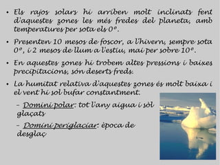 ●   Els rajos solars hi arriben molt inclinats fent
    d'aquestes zones les més fredes del planeta, amb
    temperatures per sota els 0º.
●   Presenten 10 mesos de foscor, a l'hivern, sempre sota
    0º, i 2 mesos de llum a l'estiu, mai per sobre 10º.
●   En aquestes zones hi trobem altes pressions i baixes
    precipitacions, són deserts freds.
●   La humitat relativa d'aquestes zones és molt baixa i
    el vent hi sol bufar constantment.
    – Domini polar: tot l'any aigua i sòl
    glaçats
    –Domini periglaciar: època de
    desglaç
 