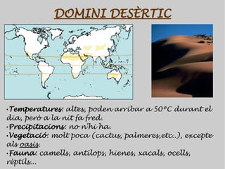 DOMINI DESÈRTIC




•Temperatures: altes, poden arribar a 50ºC durant el
dia, però a la nit fa fred.
•Precipitacions: no n'hi ha.
•Vegetació: molt poca (cactus, palmeres,etc..), excepte
als oasis.
•Fauna: camells, antílops, hienes, xacals, ocells,
rèptils...
 
