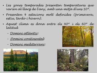 ●   Les zones temperades presenten temperatures que
    varien al llarg de l'any, amb una mitja d'uns 10º.
●   Presenten 4 estacions molt definides (primavera,
    estiu, tardo i hivern).
●   Aquest clima es dona entre els 40º i els 60º de
    latitud
    –   Domini atlàntic:
    –   Domini continental:
    –   Domini mediterrani:
 