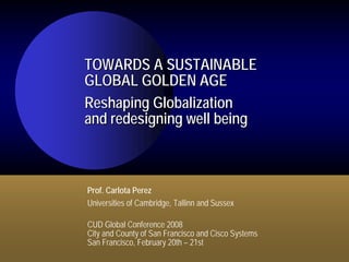 TOWARDS A SUSTAINABLE
GLOBAL GOLDEN AGE
Reshaping Globalization
and redesigning well being



Prof. Carlota Perez
Universities of Cambridge, Tallinn and Sussex

CUD Global Conference 2008
City and County of San Francisco and Cisco Systems
San Francisco, February 20th – 21st