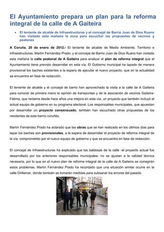 El Ayuntamiento prepara un plan para la reforma
integral de la calle de A Gaiteira
      El teniente de alcalde de Infraestructuras y el concejal de Barrio Juan de Dios Ruano
       han visitado esta mañana la zona para escuchar las propuestas de vecinos y
       peatones

A Coruña, 20 de enero de 2012.- El teniente de alcalde de Medio Ambiente, Territorio e
Infraestructuras, Martín Fernández Prado; y el concejal de Barrio Juan de Dios Ruano han visitado
esta mañana la calle peatonal de A Gaiteira para analizar el plan de reforma integral que el
Ayuntamiento tiene previsto desarrollar en esta vía. El Gobierno municipal ha tapado de manera
provisional los baches existentes a la espera de ejecutar el nuevo proyecto, que en la actualidad
se encuentra en fase de redacción.


El teniente de alcalde y el concejal de barrio han aprovechado la visita a la calle de A Gaiteira
para conocer de primera mano la opinión de transeúntes y de la asociación de vecinos Gaiteira-
Fátima, que reclama desde hace años una mejora en esta vía, un proyecto que también incluyó el
actual equipo de gobierno en su programa electoral. Los responsables municipales, que apuestan
por desarrollar un proyecto consensuado, también han escuchado otras propuestas de los
residentes de este barrio coruñés.


Martín Fernández Prado ha aclarado que las obras que se han realizado en los últimos días para
tapar los baches son provisionales, a la espera de desarrollar el proyecto de reforma integral de
la vía, comprometido por el nuevo equipo de gobierno y que se encuentra en fase de redacción.


El concejal de Infraestructuras ha explicado que las baldosas de la calle -el proyecto actual fue
desarrollado por los anteriores responsables municipales- no se ajustan a la calidad técnica
necesaria, por lo que en el nuevo plan de reforma integral de la calle de A Gaiteira se corregirán
estos problemas. Martín Fernández Prado ha recordado que una situación similar ocurre en la
calle Orillamar, donde también se tomarán medidas para subsanar los errores del pasado.
 