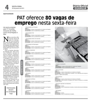 4              sextA-feiRA
                   20 de janeiro de 2012
                                                                                                                                                              Diário Oficial
                                                                                                                                                               GUARUJÁ

oportunidade


                          PAT oferece 80 vagas de
                         emprego nesta sexta-feira
Há oportunidades                                         • Encarregado de Armação




                                                                                                                                                                                              Reprodução
                                                         Vagas: 2
para 17 funções,                                         Experiência: 6 meses comprovados em Carteira de Trabalho
inclusive de chefia,                                     Escolaridade: Ensino Fundamental completo

como encarregado e                                       • Encarregado Civil
líder                                                    Vagas: 2
                                                         Experiência: 6 meses comprovados em Carteira de Trabalho




N
                                                         Escolaridade: Ensino Fundamental completo
             esta sexta-feira (20),
             Guarujá oferece 80                          • Encarregado Setor de Concreto
             vagas de emprego.                           Vagas: 2
             Há oportunidades                            Experiência: 6 meses comprovados em Carteira de Trabalho
para várias funções, inclusive de                        Ecolaridade: Ensino Fundamental completo
chefia, como encarregado e líder.
                                                         • Encarregado de Montagem
Os empregos estão disponíveis no                         Vagas: 2
Posto de Atendimento ao Traba-                           Experiência: 6 meses comprovados em Carteira de Trabalho
lhador (PAT),que funciona das 9                          Escolaridade: Ensino Fundamental completo
às 16h30.
    Entre as funções oferecidas,                         • Líder de Carpintaria
há empregos para líder de elé-                           Vagas: 2
                                                         Experiência: 6 meses comprovados em Carteira de Trabalho
trica, marteleiro, operador de
                                                         Escolaridade: Ensino Fundamental completo
pórtico, pedreiro, carpinteiro,
moço de convés, recepcionista,                           • Líder de Elétrica
padeiro/confeiteiro, motorista                           Vagas: 2
e mensageiro. Para concorrer à                           Experiência: 6 meses comprovados em Carteira de Trabalho
vaga, os candidatos devem cum-                           Escolaridade: Ensino Fundamental completo
prir os requisitos exigidos para as
                                      COnfIRA AS vAgAS




                                                         • Líder de Montagem
áreas e apresentar a Carteira de
                                                         Vagas: 2
Trabalho, Documento de Identi-                           Experiência: 6 meses comprovados em Carteira de Trabalho    • Padeiro/Confeiteiro
dade (RG) e Currículo.                                   Escolaridade: Ensino Fundamental completo                   Vaga: 1
    Para aqueles que ainda não                                                                                       Experiência: 6 meses comprovados em Carteira de Trabalho
se cadastraram junto ao órgão, o                         • Líder de Pedreiro                                         Escolaridade: Ensino Fundamental completo
atendimento é das 9 às 12 horas.                         Vagas: 2
Diariamente são distribuídas 30                          Experiência: 6 meses comprovados em Carteira de Trabalho   • Moço de Convés
senhas diárias para a realização                         Escolaridade: Ensino Fundamental completo                  Vagas: 10
                                                                                                                    Experiência: 6 meses comprovados em Carteira de Trabalho
do cadastro, que também pode                             • Marteleiro                                               Escolaridade: Ensino Fundamental completo, com Caderneta de Inscrição e
ser feito pelo site www.maisem-                          Vagas: 2                                                   Registro e Inglês intermediário
prego.mte.gov.br. É necessário ter                       Experiência: 6 meses comprovados em Carteira de Trabalho
em mãos o CPF, RG, Carteira de                           Escolaridade: Ensino Fundamental completo                  • Recepcionista
Trabalho e o número do PIS.                                                                                         Vagas: 2
    O PAT de Guarujá fica na                             • Operador de Pórtico                                      Experiência: 6 meses comprovados em Carteira de Trabalho
Rua Cunhambebe, 500 – Vila                               Vagas: 4                                                   Escolaridade: Ensino Técnico ou Superior em Turismo cursando ou completo
                                                         Experiência: 6 meses comprovados em Carteira de Trabalho   e Inglês Fluente
Alice (Vicente de Carvalho).
                                                         Escolaridade: Ensino Fundamental completo
Outras informações pelo telefone                                                                                    • Motorista Operador de Betoneira
3341-3431.                                               • Pedreiro                                                 Vagas: 4
                                                         Vagas: 20                                                  Experiência: 6 meses
                                                         Experiência: 6 meses comprovados em Carteira de Trabalho   Escolaridade: Ensino Fundamental completo e Carteira Nacional de Habilitação,
       Interessados                                      Escolaridade: Ensino Fundamental completo                  Categoria “D”
          devem                                          • Carpinteiro                                              • Mensageiro
      se candidatar                                      Vagas: 20                                                  Vagas: 1
                                                         Experiência: 6 meses comprovados em Carteira de Trabalho   Experiência: 3 meses
           hoje                                          Escolaridade: Ensino Fundamental completo                  Escolaridade: Ensino Fundamental completo
 