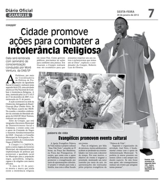 Diário Oficial
 GUARUJÁ
                                                                                                                                  sextA-feiRA
                                                                                                                                  20 de janeiro de 2012
                                                                                                                                                                7
coeppir


      Cidade promove
   ações para combater a
  Intolerância Religiosa
Data será lembrada                    em nosso País. Como gestores       possamos respeitar uns aos ou-
                                      públicos, precisamos ter ações     tros e esclarecermos que temos
com seminário de                      para combater esta prática. Em     um só Deus”, explicou o coor-
conscientização                       Guarujá, a Coeppir realizará       denador da Coeppir, Roberto
conduzido por Moré                    esse ato ecumênico para que        Luiz de Oliveira.
Ventura, da OAB/SP



A
             Prefeitura, por meio
             da Coordenadoria
             de Políticas de Pro-
             moção da Igualdade
Racial (Coeppir), realizará nesta
segunda-feira (23), uma atividade
alusiva ao Dia Nacional de Com-
bate à Intolerância Religiosa. A
data, instituída pela Lei nº11.63,5
de 27 de dezembro de 2007, é co-
memorada em 21 de janeiro.
    A ação acontecerá na sede da
Ordem dos Advogados do Brasil/
Guarujá (Rua Ubaldo Sório, 56
– Vila Maia), a partir das 18h30.
Na ocasião, o membro colabora-
dor da comissão de liberdade reli-
giosa da OAB-SP, Moré Ventura,
realizará um seminário.
    Além da Coeppir, que está
integrada à Secretaria Municipal




                                                                                                                                                                             Fotos Arquivo
de Desenvolvimento Social e
Cidadania, o evento conta com
o apoio da Comissão do Negro




                                                                                                                                                                                /PMG
e Assuntos Antidiscriminatórios                  palavra de vida
da OAB – Guarujá e o Conselho
Municipal de Participação e De-
senvolvimento da Comunidade                                   Evangélicos promovem evento cultural
Negra (CMPDCN).
                                                     A Igreja Evangélica Palavra      nos jovens.                         “Palavra de Vida”.
    A Coeppir e o CMPDCN,
                                                 de Vida realiza o projeto cultural       Para os religiosos, por falta       Segundo o organizador da
junto a outros órgãos do Governo
                                                 “Jesus Vida Verão”, amanhã, às 19    de estrutura, muitos adolescentes   atividade, José Neto, é funda-
Municipal, são responsáveis pela
                                                 horas, na Praça das Bandeiras,       acabam se perdendo na crimina-      mental contar com o apoio da
implementação de políticas que
                                                 na Praia das Pitangueiras. O         lidade e no vício com o decorrer    Administração Municipal. “A
promovam a igualdade racial
                                                 evento, que conta com o apoio        do tempo. Por esse motivo, o        prefeita já esteve presente em
no Município para a população
                                                 da Prefeitura, tem como objetivo     objetivo do evento é resgatar a     nossos cultos e está sempre nos
negra, quilombola, indígena,                                                                                                                                 Evento, que
                                                 promover a evangelização por         juventude, mostrando um novo        dando suporte. Se não fosse
cigana e de religiões com matriz                                                                                                                             acontece na
                                                 meio de apresentações culturais.     caminho por meio da arte. As        esse apoio, não conseguiríamos     segunda-feira
africana.
                                                 O projeto é voltado para toda a      apresentações são realizadas        realizar um evento que atingisse   (23), marca
    “A data de 21 de janei-
                                                 família, mas com o olhar focado      pelos próprios evangélicos da       tantas pessoas”.                   o respeito à
ro mostra e marca que ainda                                                                                                                                  liberdade de
existe a intolerância religiosa                                                                                                                              credo
 