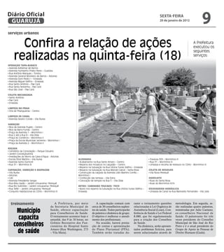 Diário Oficial
 GUARUJÁ
                                                                                                                                       sextA-feiRA
                                                                                                                                       20 de janeiro de 2012
                                                                                                                                                                               9
serviços urbanos


       Confira a relação de ações                                                                                                                                       A Prefeitura
                                                                                                                                                                        executou os


     realizadas na quinta-feira (18)
                                                                                                                                                                        seguintes
                                                                                                                                                                        serviços:

OPeRaçãO TaPa-buRacO
 Avenida Adhemar de Barros
 Avenida Humberto Prieto Peres – Guaiúba
 Rua Antônio Marques – Tombo
 Avenida General Monteiro de Barros – Astúrias
 Avenida Dom Pedro I – Enseada
 Avenida Miguel Stéfno – Enseada
 Rua Santo Antônio – Pae Cará
 Rua Santa Terezinha – Pae Cará
 Rua São José – Pae Cará

cOleTa MecanIzada
 Santo Antônio
 Pae Cará
 Enseada

lIMPeza na PRaIa
 Orla de Pitangueiras – Centro

lIMPeza de canal
 Avenida Severo Conde – Vila Áurea

VaRRIçãO
 Bica da Avenida Puglisi – Centro
 Bica da Barra Funda - Centro
 Praça da Avenida 1 – Morrinhos I
 Rua 2 até a Rua 8 – Vila Zilda
 Praça do Comércio – Morrinhos II
 Praça da Escola Municipal Jacirema – Morrinhos I




                                                                                                                                                                                            Dayanna de Castro
 Praça da Avenida 2 – Morrinhos II

ROçada
 Cemitério da Consolação – Parque Estuário
 Jardim Conceiçãozinha
 Imediações do Morro da Caixa d’Água - Astúrias
 Escola Diniz Martins – Vila Áurea                           alVenaRIa                                                        Travessa 305 – Morrinhos III
 Avenida Santo Dumont                                         Acabamento na Rua Santo Amaro – Centro                          Rua 31 – Morrinhos III
 Rua 31 – Morrinhos III                                       Reparos dos mosaicos no calçadão – Centro                       Limpeza e recolha de resíduos no CDHU - Morrinhos III
                                                              Reparos na tubulação na Rua Vitória Yunes Stéfno – Enseada
caPInaçãO, VaRRIçãO e RasPageM                                Reparos na tubulação na Rua Manoel Cabral – Santa Rosa         cOleTa de ResIduOs
 Vila Áurea                                                   Construção da calçada da Avenida Lídio Martins Corrêa –         Vila Nova Perequê
 Astúrias                                                    Morrinhos I
 Cati                                                         Confecção das tampas – Vila Edna                               hIdROjaTO
 Avenida Presidente Vargas                                    Colocação de tampas na Rua 5 – Vila Zilda                       Ruas do Santa Rosa
 Rua Bidu Sayão – Jardim Umuarama/ Perequê                                                                                    Ruas do Morrinhos III/IV
 Rua Rio Solimões – Jardim Umuarama/ Perequê                 ReTRO/ caMInhãO TRucadO/ TOcO
 Rua Tefér – Jardim Umuarama/ Perequê                         Apoio nos reparos na tubulação na Rua Vitória Yunes Stéfno –   escaVadeIRa hIdRáulIca
 Conjunto Habitacional do CDHU – Morrinhos III               Enseada                                                          Limpeza de Canal na Rua Marivaldo Fernandes - Vila Júlia




  treinamento                              A Prefeitura, por meio            A capacitação contará com          rante o treinamento questões             metodologia. Em seguida, se-
                                        da Secretaria Municipal de       cerca de 30 conselheiros suplen-       relacionadas à Lei Orgânica de           rão realizadas quatro palestras,
      município                         Saúde, oferece capacitação
                                        para Conselheiros de Saúde.
                                                                         tes de saúde. Todos participarão
                                                                         de palestra e dinâmica de grupo.
                                                                                                                Assistência Social (Loas), Con-
                                                                                                                ferência de Saúde e Lei Federal
                                                                                                                                                         ministradas por Julio Caetano,
                                                                                                                                                         ex-conselheiro Nacional de
       capacita                         O treinamento acontece hoje e
                                        amanhã, das 9 às 18 horas, no
                                                                         O objetivo é melhorar o atendi-
                                                                         mento dos profissionais.
                                                                                                                8.080, que foi regulamentada
                                                                                                                para a criação dos Conselhos
                                                                                                                                                         Saúde. O palestrante foi três
                                                                                                                                                         vezes presidente do Conselho

     conselheiros                       Grêmio Recreativo dos Fun-
                                        cionários do Hospital Santo
                                                                             Na ocasião, haverá presta-
                                                                         ção de contas e apresentação
                                                                                                                de Saúde.
                                                                                                                    Na dinâmica, serão apresen-
                                                                                                                                                         Municipal de São José do Rio
                                                                                                                                                         Preto e é o atual presidente do

       de saúde                         Amaro (Rua Washington, 273
                                        – Vila Maia).
                                                                         do Plano Plurianual (PPA).
                                                                         Também serão tratadas du-
                                                                                                                tados problemas fictícios, para
                                                                                                                serem solucionados através de
                                                                                                                                                         Grupo de Apoio às Pessoas de
                                                                                                                                                         Direito Humano (Gada).
 