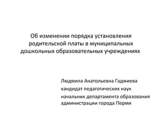 Об изменении порядка установления
родительской платы в муниципальных
дошкольных образовательных учреждениях
Людмила Анатольевна Гаджиева
кандидат педагогических наук
начальник департамента образования
администрации города Перми
 