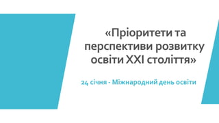 «Пріоритети та
перспективи розвитку
освітиХХІ століття»
24 січня - Міжнароднийдень освіти
 