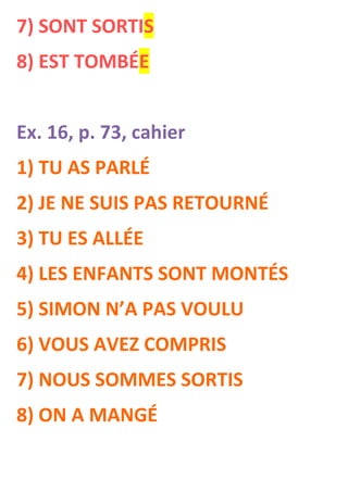 7) SONT SORTIS
8) EST TOMBÉE


Ex. 16, p. 73, cahier
1) TU AS PARLÉ
2) JE NE SUIS PAS RETOURNÉ
3) TU ES ALLÉE
4) LES ENFANTS SONT MONTÉS
5) SIMON N’A PAS VOULU
6) VOUS AVEZ COMPRIS
7) NOUS SOMMES SORTIS
8) ON A MANGÉ
 