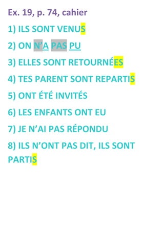 Ex. 19, p. 74, cahier
1) ILS SONT VENUS
2) ON N’A PAS PU
3) ELLES SONT RETOURNÉES
4) TES PARENT SONT REPARTIS
5) ONT ÉTÉ INVITÉS
6) LES ENFANTS ONT EU
7) JE N’AI PAS RÉPONDU
8) ILS N’ONT PAS DIT, ILS SONT
PARTIS
 