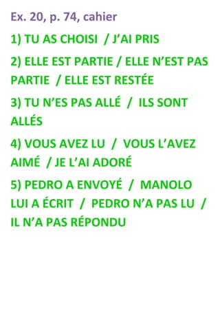 Ex. 20, p. 74, cahier
1) TU AS CHOISI / J’AI PRIS
2) ELLE EST PARTIE / ELLE N’EST PAS
PARTIE / ELLE EST RESTÉE
3) TU N’ES PAS ALLÉ / ILS SONT
ALLÉS
4) VOUS AVEZ LU / VOUS L’AVEZ
AIMÉ / JE L’AI ADORÉ
5) PEDRO A ENVOYÉ / MANOLO
LUI A ÉCRIT / PEDRO N’A PAS LU /
IL N’A PAS RÉPONDU
 