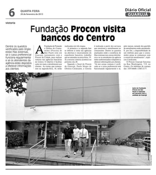 6          quarta-feira
             20 de fevereiro de 2013
                                                                                                                                            Diário Oficial
                                                                                                                                             GUARUJÁ
vistoria


                      Fundação Procon visita
                        bancos do Centro
                           A
Dentre os quesitos                    Fundação de Proteção     realizadas em três etapas.            é realizada a partir dos serviços     pelo menos, metade dos guichês
                                      e Defesa do Consu-           A primeira e a segunda fase       que envolvem o atendimento ao         de atendimento estão atendendo.
verificados pelo órgão                midor (Procon) de        se referem à visita nas agências      consumidor. Dentre os quesitos        E, por fim, a disponibilidade de
estão filas extensas,                 São Paulo está em        na abertura e encerramento do         analisados estão a existência de      um telefone para que o consu-
se o caixa preferencial    Guarujá, juntamente com o           expediente bancário, trabalho         filas extensas nos caixas eletrôni-   midor possa se comunicar com
funciona regularmente      Procon da Cidade, para realizar     que se estendeu na terça-feira, 19.   cos e se os atendentes da agência     a central de atendimento”, expli-
                           vistoria nas agências bancárias     Já a terceira vistoria acontece no    estão uniformizados e dispostos a     cou Cavalcante.
e se os atendentes da
                           do Centro. O objetivo é facilitar   próximo dia 28.                       oferecer informações aos clientes.        O Procon Guarujá funciona
agência estão dispostos    cada vez mais o atendimento aos         Segundo o fiscal do Procon        “Já nos caixas comuns é verifi-       na Rua Washington, 719, no
a oferecer informações     clientes. As visitas, que começa-   de Guarujá, Paulo Sérgio de           cado se o caixa preferencial está     Centro. Os telefones de contato
aos clientes               ram na segunda-feira, 18, serão     Oliveira Cavalcante, a vistoria       funcionando regularmente e se,        são: 3355-6648 e 3383-2177.




                                                                                                                                                     Ação da Fundação
                                                                                                                                                     Procon de São
                                                                                                                                                     Paulo é realizada
                                                                                                                                                     em parceria com a
                                                                                                                                                     unidade de Guarujá




                                                                                                                                                                               Raimundo Nogueira
 