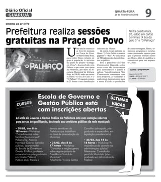 Diário Oficial
         GUARUJÁ
                                                                                                                      quarta-feira
                                                                                                                      20 de fevereiro de 2013
                                                                                                                                                           9
         cinema ao ar livre


         Prefeitura realiza sessões                                                                                                    Nesta quarta-feira,
                                                                                                                                       20, estão em cartaz


         gratuitas na Praça do Povo
                                                                                                                                       os filmes “A Era do
                                                                                                                                       gelo 3” e “O Palhaço”




                                                              U
                                                                         ma sala de cinema ao    indicativa de 10 anos.               de curtas-metragens, filmes, co-
Reprodução




                                                                         ar livre foi montada        Já ontem, foram exibidos os      merciais, programas e novelas;
                                                                         na Praça do Povo,       filmes “O Grilo Feliz e os insetos   como destinando espaços para
                                                                         no bairro Santa Rosa,   gigantes” e “Rio”. Ao todo, cerca    que as pessoas tenham acesso
                                                              para exibir filmes infantis de     de 300 cadeiras são disponibiliza-   aos filmes, além de qualificar a
                                                              graça à população. A iniciativa    das ao público.                      comunidade para este segmen-
                                                              faz parte do projeto “Energia          Para o presidente da Film        to”, disse.
                                                              em Cena”, desenvolvido pela        Commission Guarujá, ações
                                                              Elektro e que conta com apoio      como estas são importantes
                                                              da Prefeitura, por meio da Se-     para democratizar o acesso à           Confira a programação:
                                                              cretaria Municipal de Cultura.     cultura. “A prefeita criou a Film
                                                              Hoje, às 19h30, estão em cartaz    Commission justamente com             Quarta-feira (20)
                                                              os filmes “A Era do Gelo 3” e      esta proposta, de fomentar o          19h30 – A Era do Gelo 3
                                                              “O Palhaço”. O segundo começa      audiovisual, tanto atraindo para      21 horas – O Palhaço
                                                              às 21 horas e tem classificação    a nossa Cidade as produções




                                    Escola de Governo e                                                         últim
                                                                                                                      as
                 Curso
                              s     Gestão Pública está                                                         vagas
                                    com inscrições abertas
                A Escola de Governo e Gestão Pública da Prefeitura está com inscrições abertas
                para cursos de qualificação, destinado aos servidores públicos da rede municipal:

                • 20/02, das 8 às              demais servidores da               Carvalho (advogada, pós-
                18 horas - Workshop            Prefeitura que trabalham           graduada e especialista em
                “Procedimentos sobre           na área de arrecadação do          legislação previdenciária)
                fiscalização municipal”        Município
                Palestrante: Antônio                                              • 25/02, das 14 às
                Henrique Gabriel (servidor     • 21/02, das 8 às                  18 horas - Workshop “A
                público, coordenador           17 horas - Workshop                importância do controle na
                da Escola de Governo e         “Conceitos e noções gerais         administração pública”
                Gestão Pública, professor      sobre regime próprio de            Palestrante: Controlador
                universitário e pós-graduado   Previdência Social do              geral do Município (pós-
                em Direito Público)            Município”                         graduado em Administração
                Público-alvo: Fiscais e        Palestrante: Viviane Santos        Pública)
 
