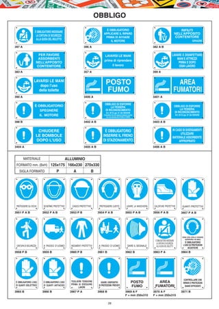 OBBLIGO
                                                                                È OBBLIGATORIO                                                                         RIFIUTI
                   È OBBLIGATORIO INDOSSARE
                                                                              APPLICARE IL RIPARO                                                                   NELL’APPOSITO
                    LA CINTURA DI SICUREZZA                                                                                                                         CONTENITORE
                                                                               PRIMA DI AVVIARE
                    ALLA GUIDA DEL MULETTO                                         IL MOTORE                                                                                             GRAZIE

397 A                                                       396 A                                                                       382 A B

                     PER FAVORE                                               LAVARSI LE MANI                                                                 LAVARE E DISINFETTARE
                     ASSORBENTI                                                                                                                                  MANI E ATTREZZI
                                                                              prima di riprendere
                    NELL’APPOSITO                                                                                                                                 PRIMA E DOPO
                    CONTENITORE                                                    il lavoro                                                                      OGNI LAVORO
383 A                                                       357 A                                                                       399 A


                  LAVARSI LE MANI
                     dopo l’uso
                                                                                 POSTO                                                                            AREA
                    della toilette                                               FUMO                                                                           fumatori
390 A                                                       3400 A                                                                      3401 A

                                                                               OBBLIGO DI ESPORRE
                   È OBBLIGATORIO                                                   LA TESSERA                                                                      OBBLIGO DI ESPORRE
                      SPEGNERE                                                 DI RICONOSCIMENTO                                                                         LA TESSERA
                                                                                 Art. 20 D.Lgs. 81 del 09/04/08                                                     DI RICONOSCIMENTO
                      IL MOTORE                                               Il lavoratore che non espone la tessera è punito
                                                                                   con una sanzione da­ 50,00 a  300,00
                                                                                                                                                                    Art. 20 D.Lgs. 81 del 09/04/08


398 B                                                       3402 A B                                                                    3403 A B


                     CHIUDERE                                                 È OBBLIGATORIO                                                                   IN CASO DI SVERSAMENTI
                                                                                                                                                                     UTILIZZARE
                    LE BOMBOLE                                               INSERIRE IL FRENO                                                                 MATERIALE ASSORBENTE
                    DOPO L'USO                                               DI STAZIONAMENTO                                                                       APPROPRIATO
3404 A                                                      3405 A B                                                                    3406 A B



        MATERIALE         ALLUMINIO
 FORMATO mm. (BxH) 125x175 166x230 270x330
   SIGLA FORMATO                      P            A               B




 PROTEGGERE GLI OCCHI     SCHERMO PROTETTIVO      CASCO PROTETTIVO       PROTEGGERE L’UDITO                         USARE LA MASCHERA   CALZATURE PROTETTIVE                GUANTI PROTETTIVI

3951 P A B               3952 P A B              3953 P B               3954 P A B                                3955 P A B            3956 P A B                         3957 P A B




                                                                                                                                                                            ZONA CON LIVELLO SONORO
                                                                                                                                                                               SUPERIORE A 85 dB(A)
                                                                                                                                         È OBBLIGATORIO INDOSSARE
                                                                                                                                          LA CINTURA DI SICUREZZA               È OBBLIGATORIO
 CINTURA DI SICUREZZA     A PASSO D’UOMO         INDUMENTI PROTETTIVI    A PASSO D’UOMO                              DARE IL SEGNALE      ALLA GUIDA DEL MULETTO              L’USO DI PROTEZIONI
                                                                                                                                                                                   ACUSTICHE
3958 P B                 3959 B                  3960 P B               3961 B                                    3962 B                3963 P A                           3964 B




                                                                                                                                                                              CONTROLLARE CHE
È OBBLIGATORIO L’USO      È OBBLIGATORIO L’USO   TOGLIERE TENSIONE         USARE I DISPOSITIVI                             POSTO           AREA                               RIPARI E PROTEZIONI
                                                 PRIMA DI ESEGUIRE
DI GUANTI DIELETTRICI     DI GUANTI ANTIACIDO
                                                       LAVORI
                                                                         DI PROTEZIONE PREVISTI                            FUMO          FUMATORI                              SIANO EFFICIENTI

3965 B                   3966 B                  3967 P A               3968 B                                    3969 A F              3970 A F                           3971 B
                                                                                                                  F = mm 250x310        F = mm 250x310

                                                                                    28
 
