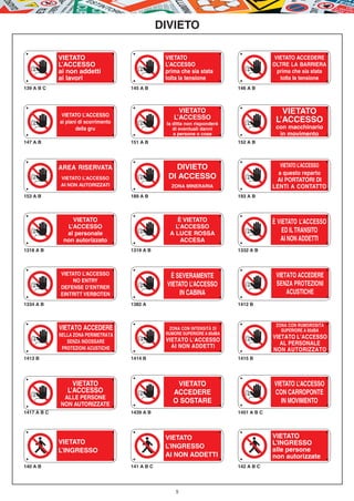 DIVIETO

             VIETATO                                VIETATO                                 VIETATO ACCEDERE
             L’ACCESSO                              L’ACCESSO                               OLTRE LA BARRIERA
             ai non addetti                         prima che sia stata                      prima che sia stata
             ai lavori                              tolta la tensione                         tolta la tensione
139 A B C                              145 A B                                 146 A B




              VIETATO L’ACCESSO
                                                         VIETATO                               VIETATO
                                                       L’ACCESSO                             L’ACCESSO
             ai piani di scorrimento                la ditta non risponderà
                    della gru                          di eventuali danni                    con macchinario
                                                       a persone o cose                       in movimento
147 A B                                151 A B                                 152 A B




             AREA RISERVATA                            DIVIETO                                 VIETATO L’ACCESSO
                                                                                              a questo reparto
             VIETATO L’ACCESSO                       DI ACCESSO                              AI PORTATORI DI
             AI NON AUTORIZZATI                       ZONA MINERARIA                        LENTI A CONTATTO
153 A B                                189 A B                                 193 A B




                 VIETATO                                È VIETATO                           È VIETATO L’ACCESSO
               L’ACCESSO                               L’ACCESSO
               al personale                          A LUCE ROSSA                               ED IL TRANSITO
              non autorizzato                            ACCESA                                AI NON ADDETTI
1318 A B                               1319 A B                                1332 A B



             VIETATO L’ACCESSO                       È SEVERAMENTE                           VIETATO ACCEDERE
                  NO ENTRY
             DEFENSE D’ENTRER
                                                    VIETATO L’ACCESSO                        SENZA PROTEZIONI
             EINTRITT VERBOTEN                          IN CABINA                                ACUSTICHE
1334 A B                               1382 A                                  1412 B



                                                                                             ZONA CON RUMOROSITÀ
             VIETATO ACCEDERE                        ZONA CON INTENSITÀ DI                     SUPERIORE A 85dBA
             NELLA ZONA PERIMETRATA                 RUMORE SUPERIORE A 85dBA
                                                    VIETATO L’ACCESSO
                                                                                            VIETATO L’ACCESSO
                SENZA INDOSSARE                                                                AL PERSONALE
              PROTEZIONI ACUSTICHE                    AI NON ADDETTI
                                                                                            NON AUTORIZZATO
1413 B                                 1414 B                                  1415 B




                  VIETATO                               VIETATO                             VIETATO L’ACCESSO
                L’ACCESSO                              ACCEDERE                             CON CARROPONTE
              ALLE PERSONE
             NON AUTORIZZATE
                                                       O SOSTARE                               IN MOVIMENTO
1417 A B C                             1439 A B                                1451 A B C




                                                    VIETATO                                 VIETATO
             VIETATO                                                                        L’INGRESSO
                                                    L’INGRESSO
             L’INGRESSO                                                                     alle persone
                                                    AI NON ADDETTI                          non autorizzate
140 A B                                141 A B C                               142 A B C




                                                        5
 