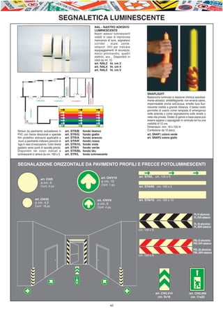 E-ABC-pag36-44_Layout 1 08/07/11 12.27 Pagina 43




                                                 SEGNALETICA LUMINESCENTE
                                                                             NAL - NASTRO ADESIVO
                                                                             LUMINESCENTE
                                                                             Nastri adesivi luminescenti
                                                                             visibili in caso di improvvisa
                                                                             mancanza di luce, segnalano
                                                                             corridoi , scale, uscite,
                                                                             ostacoli. Utili per indicare
                                                                             equipaggiamenti di sicurezza,
                                                                             mezzi antincendio, quadri
                                                                             elettrici, ecc... Disponibili in
                                                                             rotoli da mt. 10.
                                                                             art. NAL2 ht. cm 2
                                                                             art. NAL4 ht. cm 4
                                                                             art. NAL5 ht. cm 5




                                                                                                                      SNAPLIGHT
                                                                                                                      Bastoncino luminoso a reazione chimica assoluta-
                                                                                                                      mente atossico, antideflagrante, non emana calore,
                                                                                                                      impermeabile anche sott’acqua, emette luce fluo-
                                                                                                                      rescente visibile a grande distanza. Il basso costo
                                                                                                                      permette di usarlo come lampada di emergenza
                                                                                                                      nelle aziende o come segnalazione sulle strade o
                                                                                                                      nella vita privata. Dotato di gancio e base piana può
                                                                                                                      essere appeso o appoggiato in verticale ed ha una
                                                                                                                      visibilità di 12 ore.
                                                                                                                      Dimensioni: mm. 18 x 150 ht
         Strisce da pavimento autoadesive in           art. STR/B    fondo bianco                                     Confezione da 10 pezzi.
         PVC con frecce direzionali e speciale         art. STR/G    fondo giallo                                     art. SNAP1 colore verde
         film protettivo antiusura applicabili a       art. STR/A    fondo arancio                                    art. SNAP2 colore giallo
          muro a pavimento indicano percorsi di        art. STR/R    fondo rosso
         fuga in caso di evacuazione. Colori diversi   art. STR/VL   fondo viola
         guidano verso punti di raccolta precisi.      art. STR/V    fondo verde
         Disponibili nei colori indicati e             art. STR/BL   fondo blu
         luminescenti in strisce da cm. 100 x 5.       art. STR/L    fondo luminescente


         SEGNALAZIONE ORIZZONTALE DA PAVIMENTO PROFILI E FRECCE FOTOLUMINESCENTI

                                                                                   art. CH/V16                  art. STR/L cm. 100 x 5
                               art. CH/9
                               ø cm. 9                                             ø cm. 15
                               Conf. 4 pz.                                         Conf. 1 pz.
                                                                                                                art. STA/05 cm. 100 x 5



                          art. CH/45                                           art. CH/V9                       art. STA/10 cm. 100 x 10
                          ø cm. 4,5                                            ø cm. 9
                          Conf. 16 pz.                                         Conf. 4 pz.

                                                                                                                                                                PL10 alluminio
                                                                                                                                                                PL10/H adesivo

                                                                                                                                                                PL 20 alluminio
                                                                                                                                                                PL 20/H adesivo
                                                                                                                cm. 100 x 8


                                                                                                                                                               PRL10 alluminio
                                                                                                                                                               PRL10/H adesivo

                                                                                                                                                               PRL 20 alluminio
                                                                                                                                                               PRL 20/H adesivo
                                                                                                                cm. 100 x 8




                                                                                                                              art. CH/L414                 art. CH/L404
                                                                                                                                cm. 9x18                    cm. 11x23

                                                                                          43
 