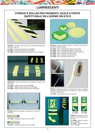 E-ABC-pag36-44_Layout 1 23/06/11 15.47 Pagina 44




                                                             LUMINESCENTI
                      STRISCE E BOLLINI PER PAVIMENTI, SCALE E PORTE
                            SAFETY-WALK 3M a NORME DIN 67510




         STRISCE in policarbonato antiscivolo, autoadesive adatte per               BOLLINI in policarbonato adesivo o alluminio da fissare a
         pavimenti, scale, ecc.                                                     pavimento mediante tassello.
         Art. PM10 - striscia luminescente da mm 25x800                             Art. PM30 - disco in policarbonato adesivo neutro Ø 60
         Art. PM11 - striscia luminescente da mm 50x800                             Art. PM31 - disco in policarbonato adesivo neutro Ø 100
         Art. PM20 - striscia luminescente con bande nere da mm 50x800              Art. PM33 - disco in policarbonato adesivo con freccia Ø 100
                                                                                    Art. PM40 - disco in alluminio con freccia Ø 60
                                                                                    Art. PM41 - disco in alluminio con freccia Ø 100
                                                                                    Art. PM43 - disco in alluminio neutro Ø 100




         ANGOLARI in alluminio autoadesivo da installare sui gradini ai lati
         delle scale.
         Art. PM60 - angolare neutro da mm 50x25x200
         Art. PM61 - angolare freccia salire da mm 50x25x200
         Art. PM62 - angolare freccia scendere da mm 50x25x200                      ROTOLI autoadesivi adatti per corrimano delle scale, maniglioni
                                                                                    antipanico, profili delle porte, ecc. Permettono, in caso di necessità
                                                                                    una sicura evacuazione.
                                                                                    Art. PM70 - rotolo adesivo da mm 25 x metri 10




         STRISCE adesive serigrafate da applicare su maniglioni
         antipanico.                                                                                                         Art. PM91        Art. PM90

                                                                                                                          ADESIVI da applicare sulle
                                                                                                                          porte con freccia direzionale di
         Art. PM80 - serigrafato a destra da mm 75x1000                                                                   apertura.
                                                                                                                          Art. PM90 - apertura a sinistra
                                                                                                                          da mm 100x250
                                                                                                                          Art. PM91 - apertura a destra
         Art. PM81 - serigrafato a sinistra da mm 75x1000                                                                 da mm 100x250


                                                                               44
 