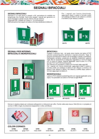 E-ABC-pag45-55_Layout 1 23/06/11 15.36 Pagina 45




                                                   SEGNALI BIFACCIALI
         SEGNALI BIFACCIALI                                                                   Per i segnali con freccia direzionale,
         Stampati in un solo pezzo e piegati a 90° permettono la visibilità sia               aggiungere dopo il codice e formato scelto
         tangenziale che frontale. Sono pure piegati i laterali per garantire un              sul catalogo la lettera S per attacco a sinistra
         sicuro fissaggio a parete sia per interno che per esterno.                           e la lettera D per attacco a destra.
         Disponibili tutti i modelli con codice 4 - 5 e luminescenti.
         Nell’ordinazione fare seguire al codice e formato desiderato la lettera K.




                                                                                               402/FS                                 402/FD




         SEGNALI PER INTERNO:                                         BIFACCIALI:
         BIFACCIALI E MONOFACCIALI                                    Profilato in alluminio nero nel quale viene inserita una lastra di PVC
                                                                      cellulare autoestinguente riportante il segnale prescelto. Tappi di
                                                                      chiusura che bloccano la lastra e fori di fissaggio a parete a scomparsa.
                                                                      Dall’aspetto semplice, gradevole ed elegante soddisfano appieno
                                                                      negli uffici la necessità di un’adeguata segnaletica a norma di legge
                                                                      con un tocco di classe. Segnali applicabili: tutta la serie 4 e 5 nei
                                                                      formati P-A-F ed P-M-A luminescente.
                                                                      Per ordinare far precedere il codice ed il formato dalla sigla BIF.
                                                                      Per i segnali con freccia direzionale, aggiungere dopo il codice e
                                                                      formato scelto sul catalogo la lettera S per attacco a sinistra e la
                                                                      lettera D per attacco a destra. Per attacco a soffitto dopo codice e
                                                                      formato aggiungere la lettera X.

                                                                      MONOFACCIALI:
                                                                      Lastra in PVC cellulare autoestinguente con segnali applicabili come
                                                                      sopra. Far precedere al codice e formato la sigla MON.




                                                                      BIF 403/FS               BIF 403/FD                BIF 403/FX



         Estruso in plastica ideato per contenere pittogrammi e indicazioni per uffici. Fornito nella sola misura 150x150 mm. è completo di
         cornice in ABS e foglio di protezione trasparente in crilex antiriflesso.




         COLORI CORNICE:
              CP/BI              CP/GR                CP/R             CP/V               CP/GI               CP/BL               CP/N
           bianco 9002         grigio 7011         rosso 3020       verde 6029          giallo 1023          blu 5017           nero 9005


                                                                         45
 