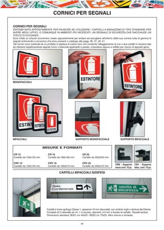 E-ABC-pag45-55_Layout 1 23/06/11 15.36 Pagina 46




                                                 CORNICI PER SEGNALI

         CORNICI PER SEGNALI
         SISTEMA NATO APPOSITAMENTE PER RIUSCIRE AD UTILIZZARE I CARTELLI A MAGAZZINO DI TIPO STANDARD PER
         AVERE NEGLI UFFICI, O COMUNQUE IN AMBIENTI PIÙ RICERCATI, UN SEGNALE DI SICUREZZA CHE RACCHIUDE UN
         TOCCO DI ELEGANZA.
         Ecco infatti un articolo economico creato appositamente per andare ad accogliere all’interno della sua cornice tutta la gamma di
         segnali antincendio e sicurezza che sono presenti a catalogo alle pagg. 36, 37, 40, 41.
         Tali cornici sono costituite da un profilato in plastica di colore nero che consente l’alloggiamento di uno o due cartelli in maniera tale
         da ottenere rispettivamente segnali mono o bifacciali applicabili a parete, a bandiera oppure a soffitto per mezzo di appositi ganci.




         MONOFACCIALI




         BIFACCIALI                                                    SUPPORTO MONOFACCIALE                        SUPPORTO BIFACCIALE


                                      MISURE E FORMATI

         CR 12                              CR 16                             CR 25
         Cartello da 120x120 mm             Cartello da 160x160 mm            Cartello da 250x250 mm

         CRV 12                             CRV 16                            CRV 25
                                                                                                               CRM - Supporto      CRV - Supporto
         Cartello da 120x145 mm             Cartello da 160x210 mm            Cartello da 250x310 mm
                                                                                                               mono conf. 10 pz.   bifac. conf. 10 pz.

                                                       CARTELLI BIFACCIALI SOSPESI




                                          Cartelli in forex ignifugo Classe 1, spessore 10 mm decorabili, con simboli, loghi o diciture del Cliente.
                                          Completi di 2 catenelle da mt. 1 in acciaio, diametro 3,5 mm e fissate al cartello. Tasselli esclusi.
                                          Dimensioni standard: BD01 cm 40x20 - BD02 cm 75x25. Altre misure a richiesta.


                                                                            46
 