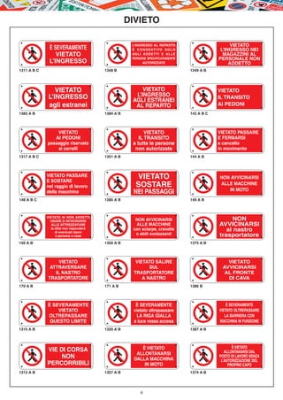 DIVIETO

                                                     L’INGRESSO AL REPARTO                           VIETATO
              È SEVERAMENTE                          È C O N S E N T I TO S O L O                L’INGRESSO NEI
                 VIETATO                             AGLI ADDETTI E ALLE                          MAGAZZINI AL
                                                     PERSONE SPECIFICATAMENTE                   PERSONALE NON
              L’INGRESSO                                   AUTORIZZATE                               ADDETTO
1311 A B C                               1348 B                                     1349 A B




                 VIETATO                                 VIETATO                                VIETATO
              L’INGRESSO                              L’INGRESSO                                IL TRANSITO
                                                     AGLI ESTRANEI
              agli estranei                           AL REPARTO                                AI PEDONI
1383 A B                                 1384 A B                                   143 A B C




                 VIETATO                                   VIETATO                              VIETATO PASSARE
                AI PEDONI                               IL TRANSITO                             E FERMARSI
             passaggio riservato                     a tutte le persone                         a cancello
                 ai carrelli                          non autorizzate                           in movimento
1317 A B C                               1351 A B                                   144 A B




             VIETATO PASSARE
             E SOSTARE
                                                       VIETATO                                  NON AVVICINARSI
             nel raggio di lavoro                      SOSTARE                                  ALLE MACCHINE
                                                                                                   IN MOTO
             della macchina                          NEI PASSAGGI
148 A B C                                1385 A B                                   149 A B



             VIETATO AI NON ADDETTI
               USARE O AVVICINARSI                    NON AVVICINARSI                                NON
                ALLE ATTREZZATURE                     ALLE MACCHINE                             AVVICINARSI
               la ditta non risponderà
                  di eventuali danni
                                                     con sciarpe, cravatte                         al nastro
                  a persone o cose
                                                      o abiti svolazzanti                       trasportatore
150 A B                                  1350 A B                                   1375 A B




                  VIETATO                              VIETATO SALIRE                              VIETATO
              ATTRAVERSARE                                   SUL                                 AVVICINARSI
                IL NASTRO                             TRASPORTATORE                               AL FRONTE
             TRASPORTATORE                                A NASTRO                                 DI CAVA
170 A B                                  171 A B                                    1386 B




             È SEVERAMENTE                             È SEVERAMENTE                                È SEVERAMENTE
                 VIETATO                              vietato oltrepassare                      VIETATO OLTREPASSARE
             OLTREPASSARE                              LA RIGA GIALLA                              LA BARRIERA CON
              QUESTO LIMITE                           a luce rossa accesa                       MACCHINA IN FUNZIONE
1315 A B                                 1320 A B                                   1387 A B




                                                         È VIETATO                                     È VIETATO
             VIE DI CORSA                                                                          ALLONTANARSI DAL
                                                       ALLONTANARSI
                  NON                                 DALLA MACCHINA
                                                                                                POSTO DI LAVORO SENZA
                                                                                                 L’AUTORIZZAZIONE DEL
             PERCORRIBILI                                 IN MOTO                                    PROPRIO CAPO
1312 A B                                 1357 A B                                   1374 A B




                                                          6
 