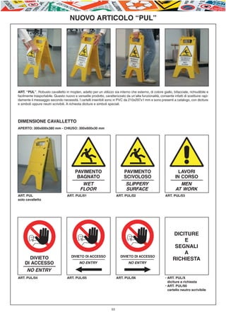 E-ABC-pag45-55_Layout 1 23/06/11 15.36 Pagina 53




                                              NUOVO ARTICOLO “PUL”




         ART. “PUL”. Robusto cavalletto in moplen, adatto per un utilizzo sia interno che esterno, di colore giallo, bifacciale, richiudibile e
         facilmente trasportabile. Questo nuovo e versatile prodotto, caratterizzato da un’alta funzionalità, consente infatti di sostituire rapi-
         damente il messaggio secondo necessità. I cartelli inseribili sono in PVC da 210x297x1 mm e sono presenti a catalogo, con diciture
         e simboli oppure neutri scrivibili. A richiesta diciture e simboli speciali.




         DIMENSIONE CAVALLETTO
         APERTO: 300x600x380 mm - CHIUSO: 300x600x30 mm




         ART. PUL                           ART. PUL/01                          ART. PUL/02                      ART. PUL/03
         solo cavalletto




                                                                                                                        DICITURE
                                                                                                                            E
                                                                                                                         SEGNALI
                                                                                                                            A
                                                                                                                        RICHIESTA


         ART. PUL/04                        ART. PUL/05                          ART. PUL/06                      • ART. PUL/X
                                                                                                                  • diciture a richiesta
                                                                                                                  • ART. PUL/00
                                                                                                                  • cartello neutro scrivibile




                                                                            53
 