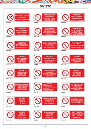 DIVIETO

                                                   VIETATO SOSTARE                                   VIETATO
           NON EFFETTUARE
                                                     E DEPOSITARE                                  DEPOSITARE
                MANOVRE                            MATERIALI ENTRO                                  MATERIALI
           si lavora sulla linea                  L’AREA DELIMITATA                              lasciare libero il passaggio
1393 A B                           198 A B                                            1381 A B




              VIETATO                             È SEVERAMENTE                                     VIETATO
                                                VIETATO DEPOSITARE
            DEPOSITARE
                                                 MATERIALI DAVANTI
                                                                                                 DEPOSITARE
             MATERIALI                         ALLE APPARECCHIATURE                                OGNI TIPO
               nei corridoi                         ELETTRICHE                                   DI MATERIALE
1394 A B                           1395 A B                                           1396 A B




              VIETATO                           USCITA DI SICUREZZA                                È VIETATO
            DEPOSITARE                                È VIETATO                                  depositare materiali
           MATERIALI o ATTREZZI                   DEPOSITARE MERCI                                davanti alle porte
1397 A B                           1418 A B                                           1399 A B




               VIETATO                               VIETATO                                         VIETATO
             DEPOSITARE                            DEPOSITARE                                      DEPOSITARE
              OGGETTI                              materiali davanti                             MATERIALI DAVANTI
              ESTRANEI                              agli estintori                                 AGLI IDRANTI
177 A B                            178 A B                                            179 A B




                VIETATO                          VIETATO DEPOSITARE                                    VIETATO
              DEPOSITARE                             O TRAVASARE                                     IL TRAVASO
               SOSTANZE                         SOSTANZE INFIAMMABILI                                 DEI LIQUIDI
             INFIAMMABILI                            O ESPLOSIVE                                    INFIAMMABILI
195 A B                            1400 B                                             197 A B



                                                           È VIETATO
                                                                                                  NON TOGLIERE E NON
           NON RIMUOVERE                       –	 FUMARE
                                               –	 USARE FIAMME LIBERE
                                                                                                    SORPASSARE LE
                                               –	 TRAVASARE SOSTANZE
            I DISPOSITIVI                      	 INFIAMMABILI O ESPLOSIVE
                                               –	 USARE APPARECCHI AD INCANDESCENZA
                                                                                                     BARRIERE CHE
                                                                                                 INIBISCONO PASSAGGI
            ANTINCENDIO                           SENZA PROTEZIONI
                                               –	 IMMAGAZZINARE SOSTANZE
                                               	 INTERAGENTI TRA LORO                                 PERICOLOSI
1402 A B                           1321 B                                             1356 A




                VIETATO                        VIETATO ESEGUIRE
                                                                                                  IN QUESTA AREA
                USARE                             SALDATURE
                                                                                                  È VIETATO USARE
                LENTI A                           ai portatori di
                                                                                                 LENTI A CONTATTO
               CONTATTO                          lenti a contatto
194 A B                            1403 A B                                           1433 A




               VIETATO                             In questa zona                                  NON FUMARE
               L’USO DI                              È VIETATO                                   E NON MANGIARE
               BEVANDE                                BERE E/O                                     CON LE MANI
              ALCOLICHE                              MANGIARE                                       SPORCHE
181 A B                            190 A B                                            191 A B




                                                      9
 