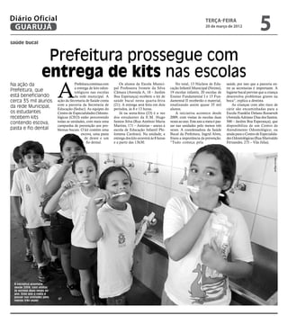 Diário Oficial
 GUARUJÁ
                                                                                                                                terça-feira
                                                                                                                                20 de março de 2012
                                                                                                                                                                     5
saúde bucal


                     Prefeitura prossegue com
                    entrega de kits nas escolas
                            A
Na ação da                             Prefeitura continua com       Os alunos da Escola Munici-            No total, 13 Núcleos de Edu-       saúde, por isso que a parceria en-
                                       a entrega de kits odon-   pal Professora Ivonete da Silva        cação Infantil Municipal (Neims),      tre as secretarias é importante. A
Prefeitura, que                        tológicos nas escolas     Câmara (Avenida A, 18 – Jardim         19 escolas infantis, 20 escolas de     higiene bucal previne que a criança
está beneficiando                      da rede municipal. A      Boa Esperança) recebem o kit de        Ensino Fundamental I e 15 Fun-         desenvolva problemas graves na
cerca 35 mil alunos         ação da Secretaria de Saúde conta    saúde bucal nesta quarta-feira         damental II receberão o material,      boca”, explica a dentista.
                            com a parceria da Secretaria de      (21). A entrega será feita em dois     totalizando assim quase 35 mil             As crianças com alto risco de
da rede Municipal,          Educação (Seduc). As equipes do      períodos, às 8 e 13 horas.             alunos.                                cárie são encaminhadas para a
os estudantes               Centro de Especialidades Odonto-         Já na sexta-feira (23) é a vez         A iniciativa acontece desde        Escola Franklin Delano Roosevelt
recebem kits                lógicas (CEO) estão percorrendo      dos estudantes da E.M. Hugo            2009, com visitas às escolas duas      (Avenida Adriano Dias dos Santos,
contendo escova,            todas as unidades, com mais uma      Santos Silva (Rua Antônio Maria        vezes ao ano. Este ano a meta é pas-   500 – Jardim Boa Esperança), que
                            campanha de prevenção aos pro-       Martins, 171 – Astúrias – anexo à      sar nas unidades pelo menos três       disponibiliza de um Centro de
pasta e fio dental          blemas bucais. O kit contém uma      escola de Educação Infantil Phi-       vezes. A coordenadora da Saúde         Atendimento Odontológico; ou
                                           escova, uma pasta     lomena Cardoso). Na unidade, a         Bucal da Prefeitura, Ingrid Alves,     ainda para o Centro de Especialida-
                                              de dente e um      entrega dos kits ocorrerá às 8 horas   frisou a importância da prevenção.     des Odontológicas (Rua Marivaldo
                                               fio dental.       e a partir das 13h30.                  “Tudo começa pela                      Fernandes, 275 – Vila Júlia).




                                                                                                                                                                               Marcos Miguel



 A iniciativa acontece
 desde 2009, com visitas
 às escolas duas vezes ao
 ano. Este ano a meta é
 passar nas unidades pelo
 menos três vezes
 