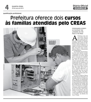 4   quarta-feira
                       20 de março de 2013
                                                                  Diário Oficial
                                                                   GUARUJÁ
qualificação profissional



                     Prefeitura oferece dois cursos
                   às famílias atendidas pelo CREAS
                                                                 Interessados podem
                                                                 se inscrever nas
                                                                 unidades da Vila
                                                                 Alice e Vila Maia



                                                                 A
                                                                             Prefeitura está com
                                                                             inscrições abertas
                                                                             para cursos rápidos
                                                                             de qualificação pro-
                                             Os curso são de     fissional voltados às famílias
                                             Elétrica Básica e   atendidas pelo Centro de Re-
                                             Manutenção de
                                             Computadores        ferência Especializado de As-
                                                                 sistência Social (CREAS) na
                                                                 região de Vicente de Carvalho.
                                                                 São oferecidos dois cursos:
                                                                 Elétrica Básica e Manutenção
                                                                 de Computadores.
                                                                     As atividades descentraliza-
                                                                 das têm como objetivo atender
                                                                 a população em toda cidade,
                                                                 preparando-a de forma rápida
                                                                 para o mercado de trabalho.
                                                                 Os cursos têm duração de um
                                                                 mês. Para se inscrever, é ne-
                                                                 cessário apresentar RG, CPF e
                                                                 comprovante de residência. Os
                                                                 interessados devem se dirigir
                                                                 ao CREAS Vicente de Carva-
Fotos Reprodução




                                                                 lho, sito à Rua Mato Grosso,
                                                                 970, Vila Alice, das 14 às 17
                                                                 horas - telefone 3382-1673 - ou
                                                                 na unidade que fica na Rua
                                                                 Washington 700, Vila Maia.
                                                                 Maiores informações pelo tele-
                                                                 fone, 3384-7050.
                                                                     O curso de Elétrica Básica
                                                                 será realizado de 20 de abril a 25
                                                                 de maio, sempre aos sábados das
                                                                 14 às 17 horas. Já a qualificação
                                                                 em Manutenção de Computado-
                                                                 res será ministrada na Associação
                                                                 dos Moradores da Prainha, que
                                                                 fica na Rua da Paz, no Sítio Pae
                                                                 Cará, em Vicente de Carvalho.
                                                                 A primeira turma será qualifica-
                                                                 da de 23 de abril a 28 de maio,
                                                                 sempre às terças-feiras, das 9 às
                                                                 12 horas. A segunda turma fará
                                                                 o curso no período de 27 de abril
                                                                 a 1º de junho, aos sábados, das
                                                                 14 às 17 horas.
 