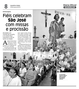 8              quarta-feira
                  20 de março de 2013
                                                                                 Diário Oficial
                                                                                  GUARUJÁ
homenagem



Fiéis celebram




                                                                                             Fotos Raimundo Nogueira
   São José
 com missas
  e procissão
Atividades em                        horas, seguiu na Rua Adriano
                                     Dias, voltou à paróquia, onde
Vicente de Carvalho                  foi celebrada uma missa, segui-
e no Santa Rosa                      da por confraternização. “Este
marcaram o dia do                    dia para a comunidade é uma
                                     grande festa e também para
Santo na Cidade



A
                                     comunidades vizinhas e toda
             Igreja de São José de   a população”, disse o coorde-
             Vicente de Carvalho     nador da Igreja, José Ernesto
             comemorou o dia de      Pereira.
             seu padroeiro, nesta        Na Igreja Santa Rosa de Lima
terça-feira, 19. A celebração con-   também houve homenagem a
tou com missa e procissão.           São José, com missa de louvor,
    A romaria saiu da igreja, que    às 21 horas. A paróquia fica na
fica na Rua Hélio Ferreira, 598,     Avenida Manoel da Cruz Micha-
no Jardim Boa Esperança, às 18       el, 297, na Santa Rosa.




                                                                        Na comunidade
                                                                        que leva o nome do
                                                                        Santo, no Jardim
                                                                        Boa Esperança,
                                                                        houve missa e
                                                                        procissão
 