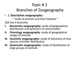 Topic # 2
Branches of Zoogeography
• 3. Descriptive zoogeography :
“ study of animals and their habitats “
It has 4 branches
I. Bioconotic zoogeography; study of geographical
distribution and dynamics of communities
II. Chorology zoogeography: study of geographical
ranges of animals
III. Faunisitic zoogeography: study of discovery of new
species and their distribution
IV. Systematic zoogeography: study of distribution of
large groups of animals
 
