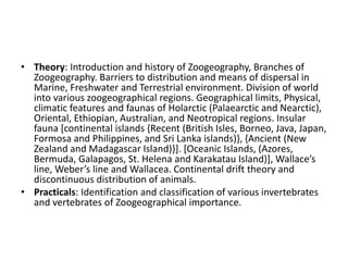 • Theory: Introduction and history of Zoogeography, Branches of
Zoogeography. Barriers to distribution and means of dispersal in
Marine, Freshwater and Terrestrial environment. Division of world
into various zoogeographical regions. Geographical limits, Physical,
climatic features and faunas of Holarctic (Palaearctic and Nearctic),
Oriental, Ethiopian, Australian, and Neotropical regions. Insular
fauna [continental islands {Recent (British Isles, Borneo, Java, Japan,
Formosa and Philippines, and Sri Lanka islands)}, {Ancient (New
Zealand and Madagascar Island)}]. [Oceanic Islands, (Azores,
Bermuda, Galapagos, St. Helena and Karakatau Island)], Wallace’s
line, Weber’s line and Wallacea. Continental drift theory and
discontinuous distribution of animals.
• Practicals: Identification and classification of various invertebrates
and vertebrates of Zoogeographical importance.
 
