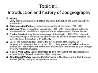 Topic #1.
Introduction and history of Zoogeography
 History
Many early naturalists noted details of animal distribution and were struck by its
peculiarities.
 Capt. James Cook's three-year circumnavigation of the globe (1768–1771)
 Matthew Flinders' expedition to Australia (1801–1803) brought back to Europe
ample evidence that different regions of the world possessed different faunas
 Charles Darwin during the famous voyage of the Beagle (1831–1836) collected
sufficient zoological materials and observations to enable him later to discuss the
facts of animal distribution with authority
 One of the most important ideas in the development of the science of
zoogeography was contributed by the 19th century geologist Charles Lyell, who
pointed out that the present distribution of animals is conditioned by past changes
involving major landmasses.
 In 1858 Philip Lutley Sclater attempted to divide the world into zoogeographical
regions, basing his work on studies of perching birds.
 Alfred Russel Wallace expanded Sclater's work in The Geographical Distribution of
Animals (1876), basing his analysis on mammals
 