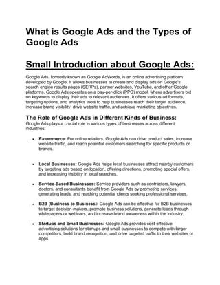 What is Google Ads and the Types of
Google Ads
Small Introduction about Google Ads:
Google Ads, formerly known as Google AdWords, is an online advertising platform
developed by Google. It allows businesses to create and display ads on Google's
search engine results pages (SERPs), partner websites, YouTube, and other Google
platforms. Google Ads operates on a pay-per-click (PPC) model, where advertisers bid
on keywords to display their ads to relevant audiences. It offers various ad formats,
targeting options, and analytics tools to help businesses reach their target audience,
increase brand visibility, drive website traffic, and achieve marketing objectives.
The Role of Google Ads in Different Kinds of Business:
Google Ads plays a crucial role in various types of businesses across different
industries:
 E-commerce: For online retailers, Google Ads can drive product sales, increase
website traffic, and reach potential customers searching for specific products or
brands.
 Local Businesses: Google Ads helps local businesses attract nearby customers
by targeting ads based on location, offering directions, promoting special offers,
and increasing visibility in local searches.
 Service-Based Businesses: Service providers such as contractors, lawyers,
doctors, and consultants benefit from Google Ads by promoting services,
generating leads, and reaching potential clients seeking professional services.
 B2B (Business-to-Business): Google Ads can be effective for B2B businesses
to target decision-makers, promote business solutions, generate leads through
whitepapers or webinars, and increase brand awareness within the industry.
 Startups and Small Businesses: Google Ads provides cost-effective
advertising solutions for startups and small businesses to compete with larger
competitors, build brand recognition, and drive targeted traffic to their websites or
apps.
 