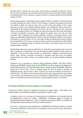 particular quanto a técnicas para uso do solo, recursos hídricos e produção de alimentos. Sobre a
   Rio+20, citou a inclusão de uma mesa sobre recursos hídricos, além de uma sobre florestas a pedido
   da Presidenta Dilma. Por fim, expressou o desejo de o Brasil ser a sede da Reunião do Fórum Mundial
   da Água em 2018.

   Vicente Andreu destacou a participação técnica e política brasileira, resultando na possível indicação
   da cidade de Brasília para sediar o Fórum em 2018. Reforçou a mudança de percepção internacional
   com relação ao Brasil, que antes era visto como um país carente para debater o tema e agora
   participou em escala e em qualidade totalmente distinta, como protagonista. Afirmou que houve a
   oportunidade de fazer alianças estratégicas para o Brasil, e de que é necessário retomar a discussão
   sobre os reservatórios de água com a finalidade de proporcionar segurança hídrica (para alimentação,
   e controle de inundações e escassez), sendo a geração de energia, nesse caso, vista como fator
   secundário. Sobre o pagamento por serviços ambientais, acredita na remuneração devida a quem
   explora sua propriedade sustentavelmente e presta um serviço ambiental na medida em que preserva
   as florestas e os recursos hídricos. Por fim, citou dados do Atlas do Abastecimento Urbano de Água,
   lançado pela ANA em 22 de março, para dizer que serão necessários investimentos de R$ 22 bilhões
   em sistemas de produção de água e mananciais para manter a atual oferta de água em 55% das
   cidades brasileiras, até 2015.

   Benedito Braga observou que poucos parlamentos no mundo têm a preocupação focada no tema da
   água, e parabenizou a subcomissão. Focou sua intervenção no direito humano de acesso a água e ao
   saneamento e que os atores políticos devem se comprometer a trabalhar na promoção desses
   direitos. Assim, vencida a discussão das florestas e necessário agora lidar como um problema
   majoritariamente dos centros urbanos, que acredita também ser um grande problema ambiental
   brasileiro.

   Debateram com os convidados os senadores Rodrigo Rollemberg (PSB/DF), Kátia Abreu (PSD/T),
   Sérgio Souza (PMDB/PR) e Aloysio Nunes Ferreira (PSDB/SP), que foram integrantes da delegação do
   Senado Federal presente ao 6º Fórum Mundial da Água, e Vanessa Graziotin (PCdoB/AM). Kátia Abreu
   alertou para o fato de que no Fórum os debates giraram em torno da função da demanda, da
   distribuição da água, mas não sobre a oferta, e espera que o tema seja incluído em outros fóruns e
   também na Rio +20. Afirmou que em nenhum país se discute sobre a preservação das matas ciliares
   e das nascentes e da mesma forma que se fez no Brasil com o Código Florestal, e que essa exigência
   deveria ser estendida aos demais para não afetar a competitividade do produtor rural nacional.




Comissão de Direitos Humanos debate a Terceirização
A Comissão de Direitos Humanos e Legislação Participativa do Senado Federal – CDH realizou, hoje,
audiência pública com a finalidade de debater a terceirização do trabalho no país.

   A audiência contou com a presença dos representantes dos trabalhadores, da Associação Nacional
   dos Magistrados da Justiça do Trabalho – ANAMATRA, do Ministério Público do Trabalho, da
   Confederação Nacional da Agricultura – CNA e do deputado Laércio Oliveira (PR/SE), ex-presidente da
   Federação Nacional das Empresas de Serviços e Limpeza Ambiental.

   Em síntese, os representantes dos trabalhadores, da ANAMATRA e do Ministério Público do Trabalho
   fizeram suas explanações sustentando que a terceirização é sinônimo de precarização, defendendo a
NOVIDADES LEGISLATIVAS
Ano 15 – nº 20 de 04 de abril de 2012
                                 201                                                                        7
 