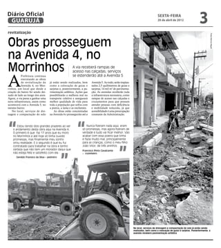 Diário Oficial
 GUARUJÁ
                                                                                                                                  sexta-feira
                                                                                                                                  20 de abril de 2012
                                                                                                                                                                        3
revitalização




                                                                                                                                                                                  Fotos Marcos Miguel
Obras prosseguem
na Avenida 4, no
Morrinhos                                              A via receberá rampas de
                                                       acesso nas calçadas; serviços


A
           Prefeitura continua                         se estenderão até a Avenida 5
           executando as obras
           de revitalização da      já estão sendo realizados, bem      Avenida 5. Ao todo, serão implan-
           Avenida 4, no Mor-       como a colocação de guias e         tados 2,5 quilômetros de guias e
rinhos, um local que desde a        sarjetas e, posteriormente, a pa-   sarjetas, 14 mil m2 de pavimenta-
criação do bairro foi sendo dei-    vimentação asfáltica. Ações que     ção. As avenidas receberão toda
xado de lado ao longo dos anos.     possibilitarão a melhora real no    a infraestrutura necessária, como
Agora, a via passa a ganhar uma     transporte coletivo e assegurará    rampas de acesso nas calçadas e
nova infraestrutura, assim como     melhor qualidade de vida para       cruzamentos para que possam
acontecerá com a Avenida 5, no      toda a população que sofria com     atender pessoas com deficiência
mesmo bairro.                       a poeira, a lama e as enchentes.    e mobilidade reduzida, já que
    No local, serviços de dre-          As obras estão concentradas     acessibilidade é uma preocupação
nagem e compactação do solo         na Avenida 4 e prosseguirão até a   constante da Administração.




“                                                          “
        Estou tendo dois grandes prazeres ao ver                   Nunca fizeram nada aqui, eram
    o andamento desta obra aqui na Avenida 4.                   só promessas, mas agora fizeram de
    O primeiro é que faz 17 anos que eu moro                    verdade e tudo vai ficar melhor. Vão
    no Morrinhos e até hoje só tinha ouvido                     acabar com essa poeira que tinha
    promessas, mas finalmente meu sonho                         e fazia muito mal, principalmente
                                                                para as crianças, como o meu filho




                                                                                               ”
    virou realidade. E o segundo é que eu fui
    contratado para trabalhar na obra e tenho                   João Vitor, de três aninhos
    certeza que não tem um morador daqui que




                                              ”
                                                                Francisco Pinto Cavalcante
    não esteja feliz e satisfeito com ela                       – cozinheiro
       Genildo Fransico da Silva – pedreiro




                                                                                                            No local, serviços de drenagem e compactação do solo já estão sendo
                                                                                                            realizados, bem como a colocação de guias e sarjetas. Posteriormente, a
                                                                                                            avenida receberá pavimentação asfáltica
 